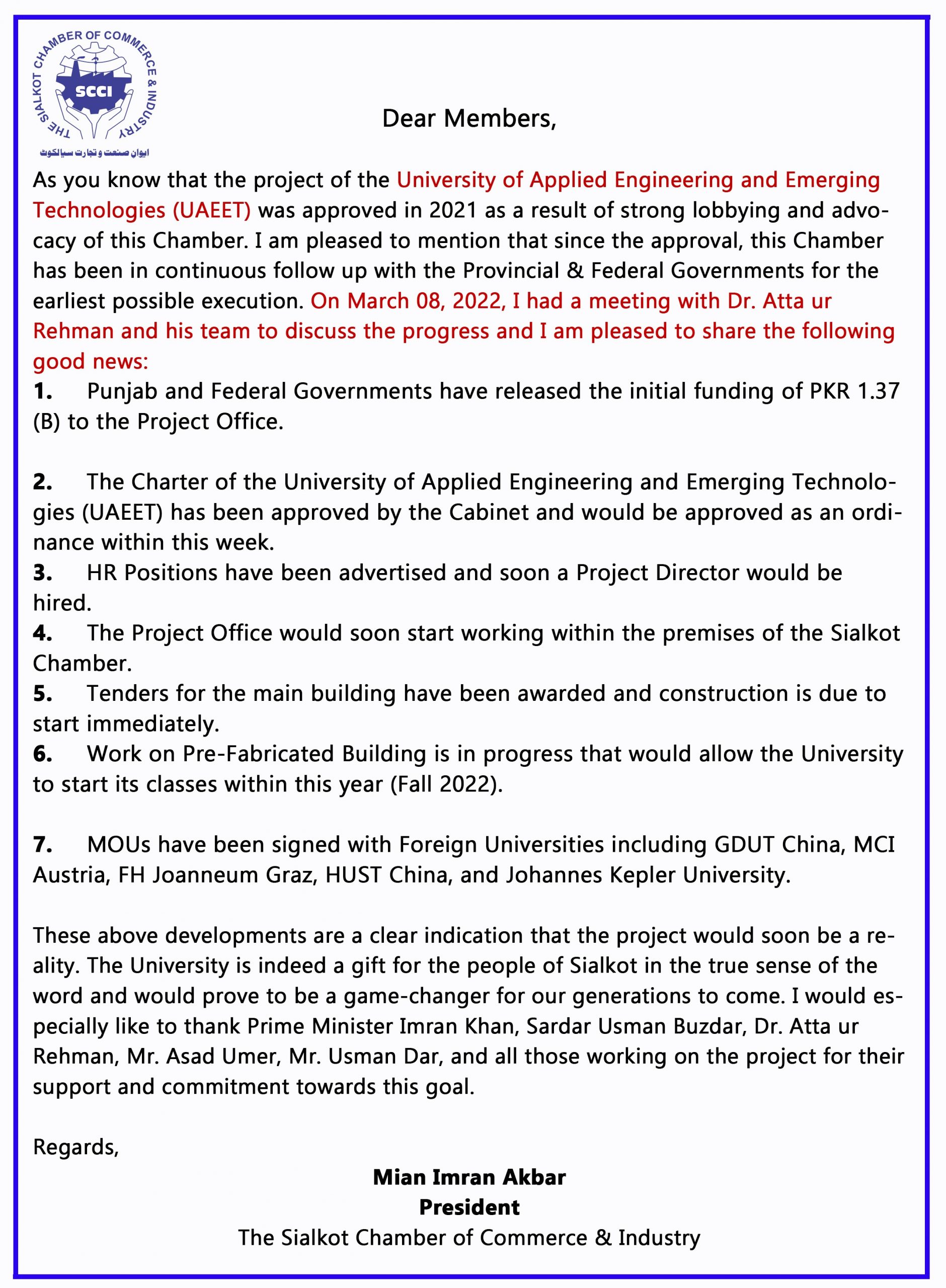 Dear Members, As you know that the project of the University of Applied Engineering and Emerging Technologies (UAEET) was approved in 2021 as a result of strong lobbying and advocacy of this Chamber. I am pleased to mention that since the approval, this Chamber has been in continuous follow up with the Provincial & Federal Governments for the earliest possible execution. On March 08, 2022, I had a meeting with Dr. Atta ur Rehman and his team to discuss the progress and I am pleased to share the following good news: 1.     Punjab and Federal Governments have released the initial funding of PKR 1.37 (B) to the Project Office. 2.     The Charter of the University of Applied Engineering and Emerging Technologies (UAEET) has been approved by the Cabinet and would be approved as an ordinance within this week.   3.     HR Positions have been advertised and soon a Project Director would be hired.   4.     The Project Office would soon start working within the premises of the Sialkot Chamber.   5.     Tenders for the main building have been awarded and construction is due to start immediately.   6.     Work on Pre-Fabricated Building is in progress that would allow the University to start its classes within this year (Fall 2022).   7.     MOUs have been signed with Foreign Universities including GDUT China, MCI Austria, FH Joanneum Graz, HUST China, and Johannes Kepler University.   These above developments are a clear indication that the project would soon be a reality. The University is indeed a gift for the people of Sialkot in the true sense of the word and would prove to be a game-changer for our generations to come. I would especially like to thank Prime Minister Imran Khan, Sardar Usman Buzdar, Dr. Atta ur Rehman, Mr. Asad Umer, Mr. Usman Dar, and all those working on the project for their support and commitment towards this goal. Regards,  Mian Imran Akbar President The Sialkot Chamber of Commerce & Industry